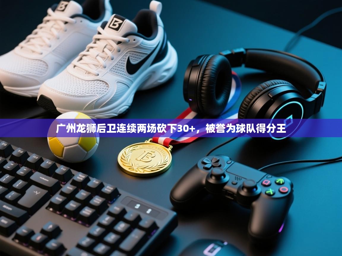 海星体育app-广州龙狮后卫连续两场砍下30+，被誉为球队得分王  第3张